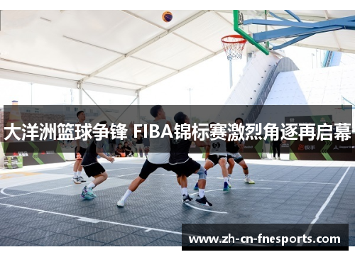 大洋洲篮球争锋 FIBA锦标赛激烈角逐再启幕