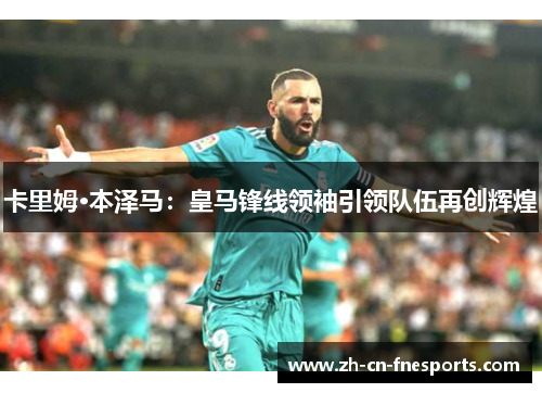 卡里姆·本泽马：皇马锋线领袖引领队伍再创辉煌