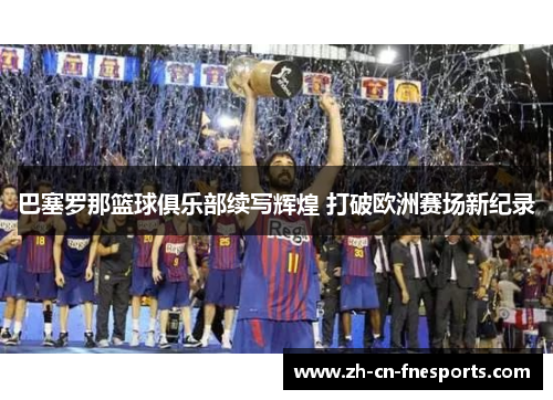 巴塞罗那篮球俱乐部续写辉煌 打破欧洲赛场新纪录