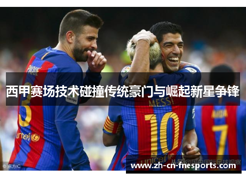 西甲赛场技术碰撞传统豪门与崛起新星争锋