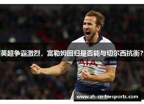 英超争霸激烈，富勒姆回归是否能与切尔西抗衡？